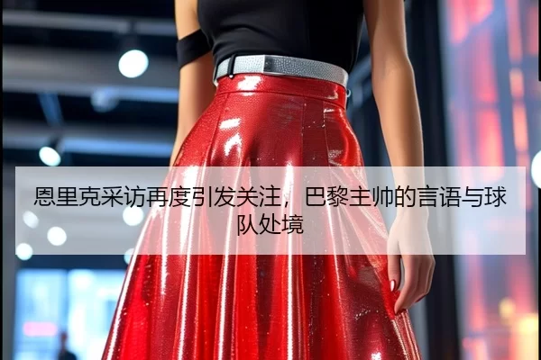 恩里克采访再度引发关注，巴黎主帅的言语与球队处境