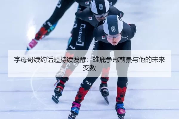 字母哥续约话题持续发酵：雄鹿争冠前景与他的未来变数